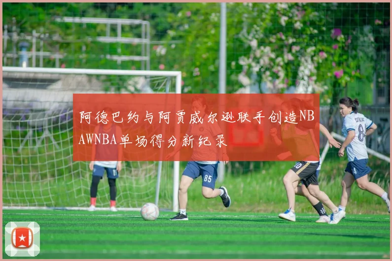 阿德巴约与阿贾威尔逊联手创造NBAWNBA单场得分新纪录