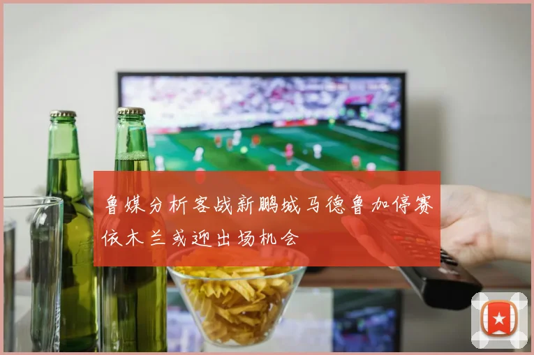 鲁媒分析客战新鹏城马德鲁加停赛依木兰或迎出场机会