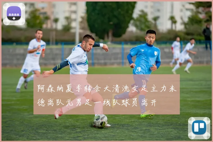 阿森纳夏季转会大清洗女足主力米德离队无男足一线队球员离开