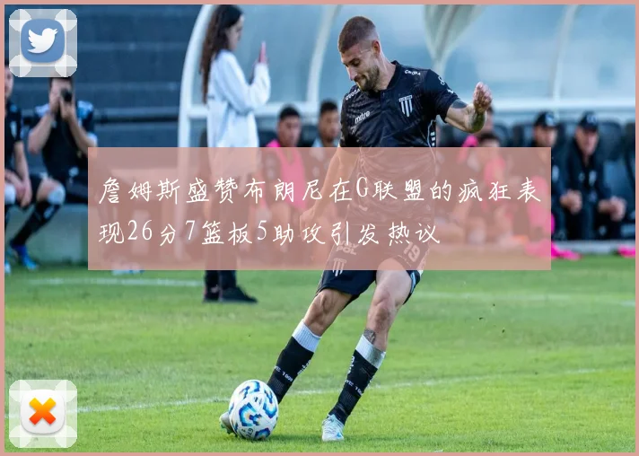 詹姆斯盛赞布朗尼在G联盟的疯狂表现26分7篮板5助攻引发热议