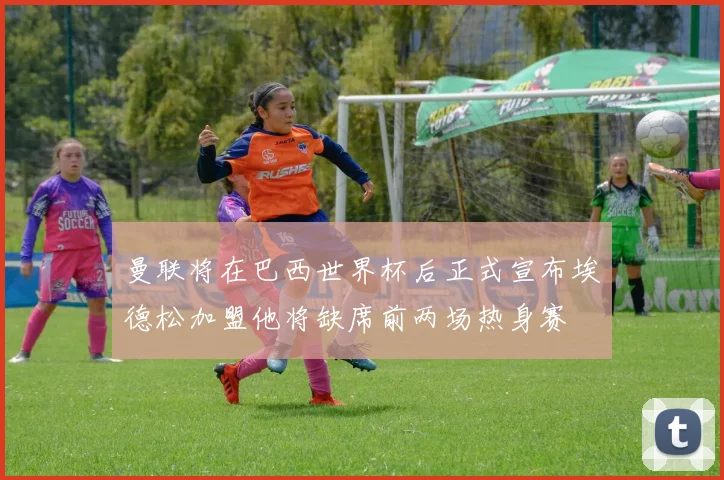 曼联将在巴西世界杯后正式宣布埃德松加盟他将缺席前两场热身赛