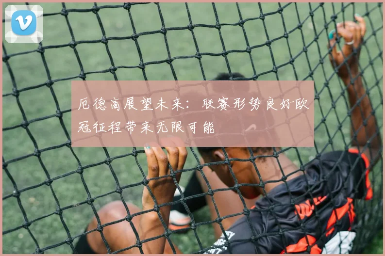 厄德高展望未来：联赛形势良好欧冠征程带来无限可能