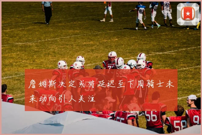 詹姆斯决定或将延迟至下周骑士未来动向引人关注