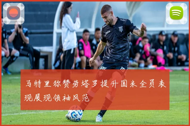 马特里称赞劳塔罗提升国米全员表现展现领袖风范
