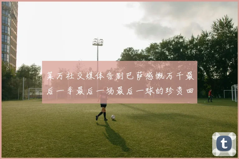 莱万社交媒体告别巴萨感慨万千最后一季最后一场最后一球的珍贵回忆