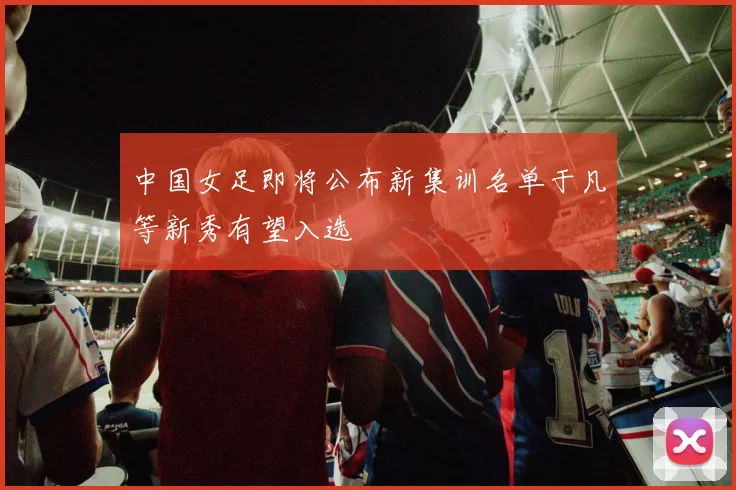 中国女足即将公布新集训名单于凡等新秀有望入选