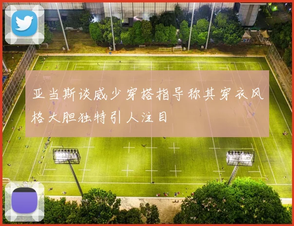 亚当斯谈威少穿搭指导称其穿衣风格大胆独特引人注目