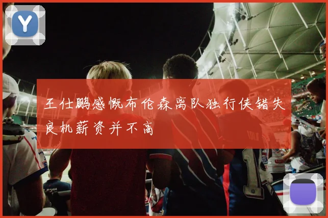 王仕鹏感慨布伦森离队独行侠错失良机薪资并不高