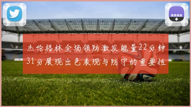 杰伦格林全场领防激发能量22分钟31分展现出色表现与防守的重要性