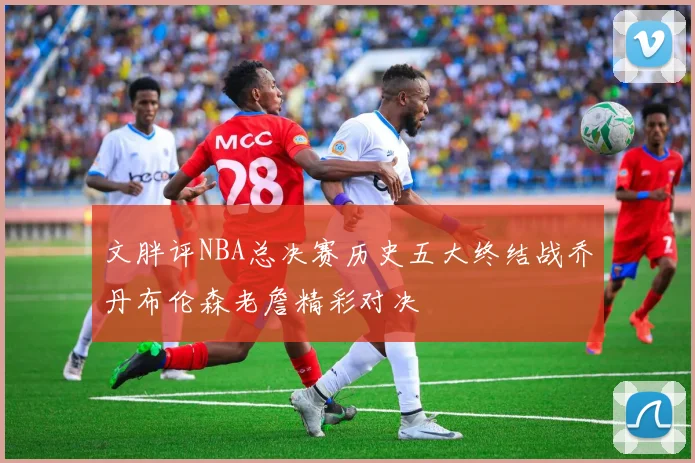 文胖评NBA总决赛历史五大终结战乔丹布伦森老詹精彩对决
