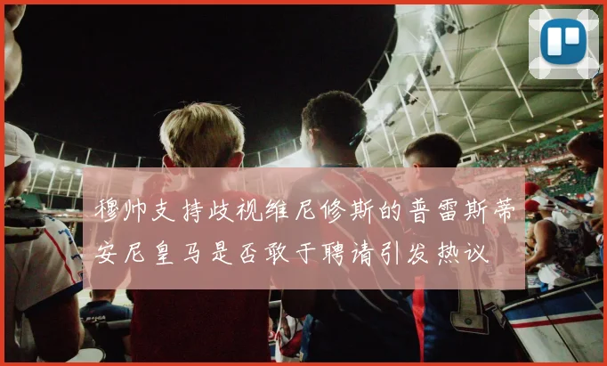 穆帅支持歧视维尼修斯的普雷斯蒂安尼皇马是否敢于聘请引发热议