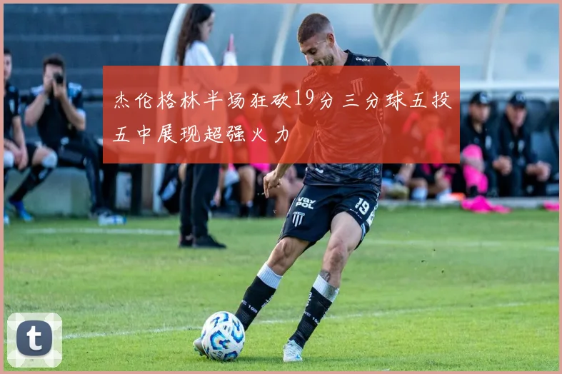 杰伦格林半场狂砍19分三分球五投五中展现超强火力