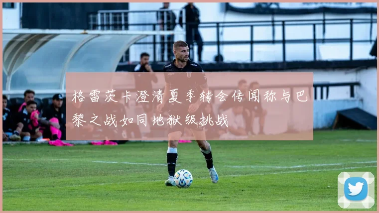 格雷茨卡澄清夏季转会传闻称与巴黎之战如同地狱级挑战