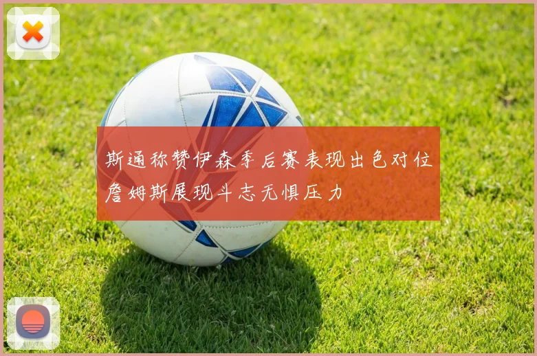 斯通称赞伊森季后赛表现出色对位詹姆斯展现斗志无惧压力