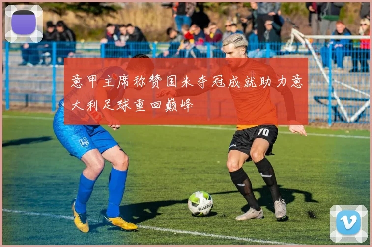 意甲主席称赞国米夺冠成就助力意大利足球重回巅峰