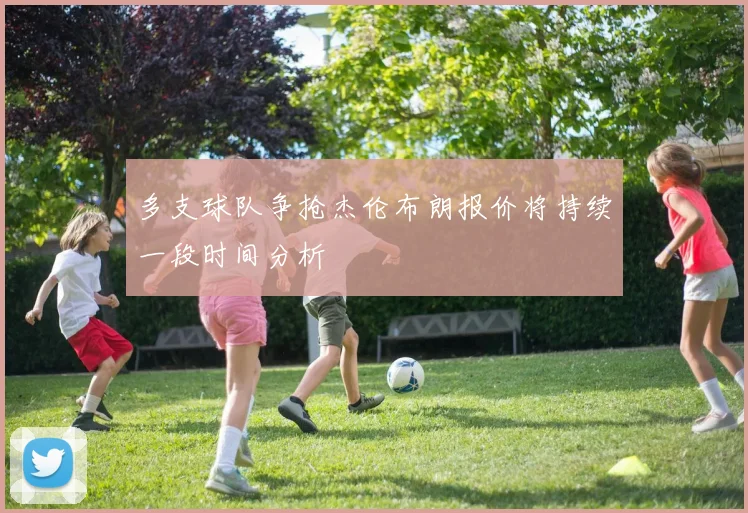 多支球队争抢杰伦布朗报价将持续一段时间分析