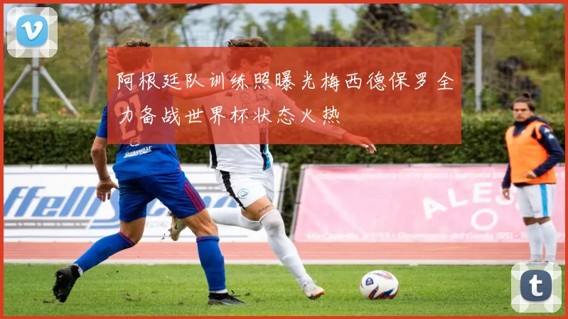 阿根廷队训练照曝光梅西德保罗全力备战世界杯状态火热